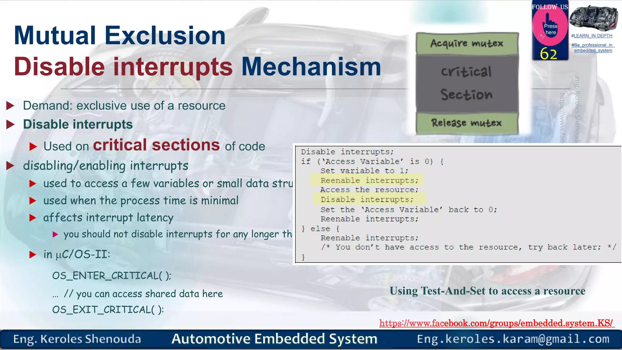 https://www.facebook.com/groups/embedded.system.KS/
Follow us
Press
here
#LEARN_IN DEPTH
#Be_professional_in
embedded_system
Mutual Exclusion
Disable interrupts Mechanism
 Demand: exclusive use of a resource
 Disable interrupts
 Used on critical sections of code
 disabling/enabling interrupts
 used to access a few variables or small data structures
 used when the process time is minimal
 affects interrupt latency
 you should not disable interrupts for any longer than the kernel does
 in C/OS-II:
OS_ENTER_CRITICAL( );
… // you can access shared data here
OS_EXIT_CRITICAL( ):
62
Using Test-And-Set to access a resource
 