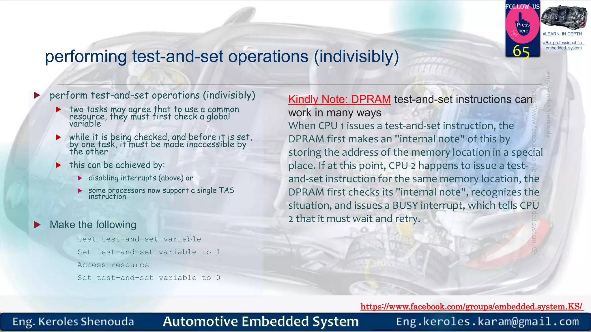 https://www.facebook.com/groups/embedded.system.KS/
Follow us
Press
here
#LEARN_IN DEPTH
#Be_professional_in
embedded_system
performing test-and-set operations (indivisibly)
 perform test-and-set operations (indivisibly)
 two tasks may agree that to use a common
resource, they must first check a global
variable
 while it is being checked, and before it is set,
by one task, it must be made inaccessible by
the other
 this can be achieved by:
 disabling interrupts (above) or
 some processors now support a single TAS
instruction
 Make the following
test test-and-set variable
Set test-and-set variable to 1
Access resource
Set test-and-set variable to 0
65
Kindly Note: DPRAM test-and-set instructions can
work in many ways
When CPU 1 issues a test-and-set instruction, the
DPRAM first makes an "internal note" of this by
storing the address of the memory location in a special
place. If at this point, CPU 2 happens to issue a test-
and-set instruction for the same memory location, the
DPRAM first checks its "internal note", recognizes the
situation, and issues a BUSY interrupt, which tells CPU
2 that it must wait and retry.
 