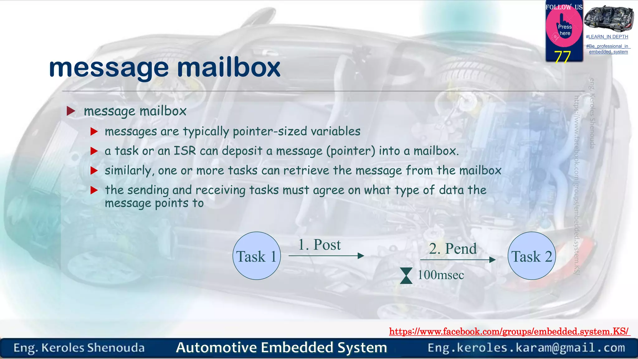 https://www.facebook.com/groups/embedded.system.KS/
Follow us
Press
here
#LEARN_IN DEPTH
#Be_professional_in
embedded_system
message mailbox
 message mailbox
 messages are typically pointer-sized variables
 a task or an ISR can deposit a message (pointer) into a mailbox.
 similarly, one or more tasks can retrieve the message from the mailbox
 the sending and receiving tasks must agree on what type of data the
message points to
77
Task 1 Task 2
1. Post 2. Pend
100msec
 
