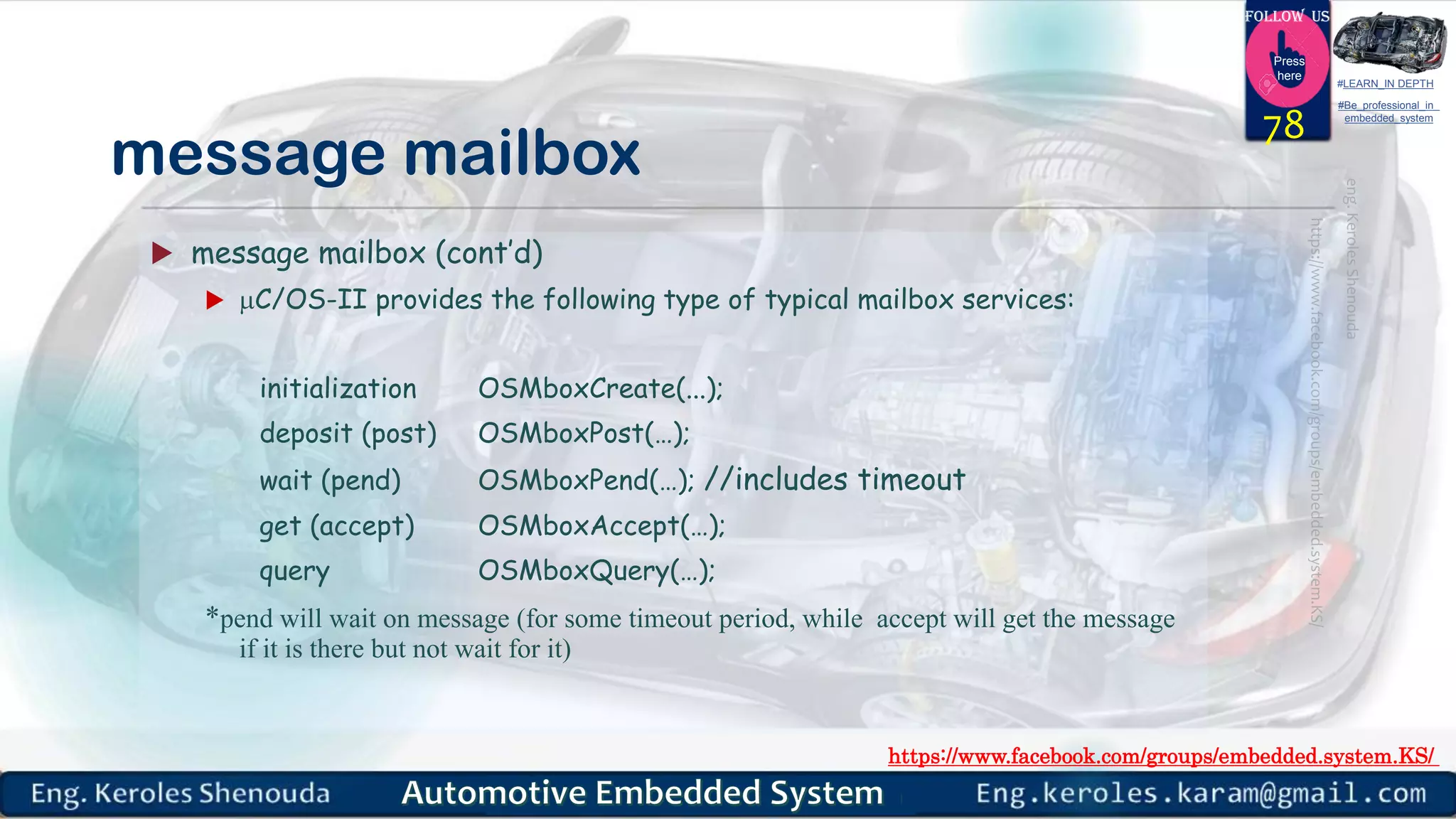 https://www.facebook.com/groups/embedded.system.KS/
Follow us
Press
here
#LEARN_IN DEPTH
#Be_professional_in
embedded_system
message mailbox
 message mailbox (cont’d)
 C/OS-II provides the following type of typical mailbox services:
initialization OSMboxCreate(...);
deposit (post) OSMboxPost(…);
wait (pend) OSMboxPend(…); //includes timeout
get (accept) OSMboxAccept(…);
query OSMboxQuery(…);
*pend will wait on message (for some timeout period, while accept will get the message
if it is there but not wait for it)
78
 