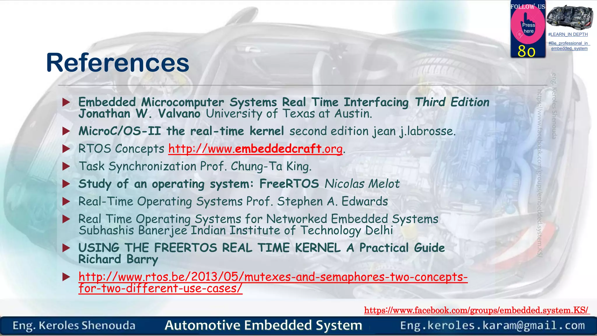https://www.facebook.com/groups/embedded.system.KS/
Follow us
Press
here
#LEARN_IN DEPTH
#Be_professional_in
embedded_system
References
 Embedded Microcomputer Systems Real Time Interfacing Third Edition
Jonathan W. Valvano University of Texas at Austin.
 MicroC/OS-II the real-time kernel second edition jean j.labrosse.
 RTOS Concepts http://www.embeddedcraft.org.
 Task Synchronization Prof. Chung-Ta King.
 Study of an operating system: FreeRTOS Nicolas Melot
 Real-Time Operating Systems Prof. Stephen A. Edwards
 Real Time Operating Systems for Networked Embedded Systems
Subhashis Banerjee Indian Institute of Technology Delhi
 USING THE FREERTOS REAL TIME KERNEL A Practical Guide
Richard Barry
 http://www.rtos.be/2013/05/mutexes-and-semaphores-two-concepts-
for-two-different-use-cases/
80
 