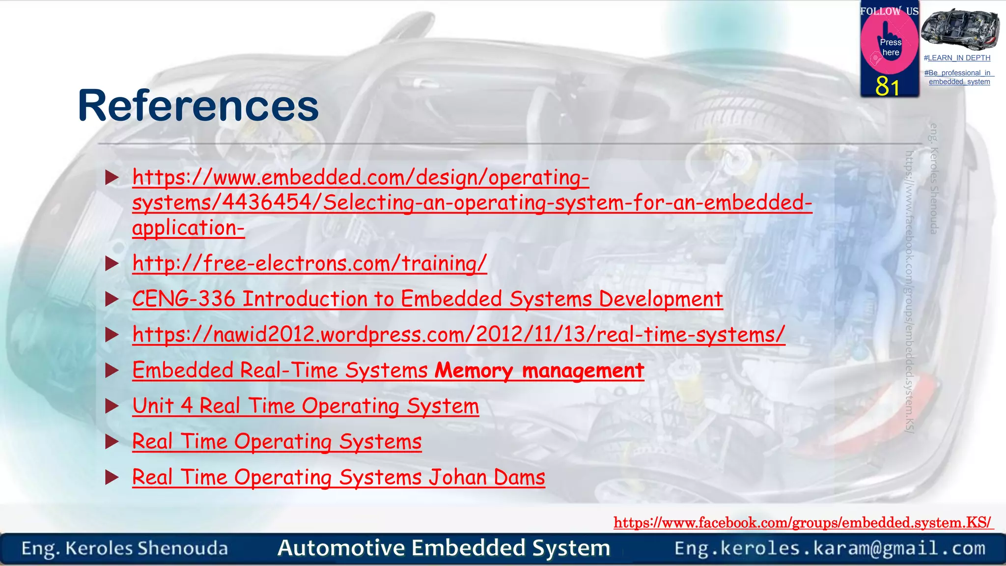 https://www.facebook.com/groups/embedded.system.KS/
Follow us
Press
here
#LEARN_IN DEPTH
#Be_professional_in
embedded_system
References
 https://www.embedded.com/design/operating-
systems/4436454/Selecting-an-operating-system-for-an-embedded-
application-
 http://free-electrons.com/training/
 CENG-336 Introduction to Embedded Systems Development
 https://nawid2012.wordpress.com/2012/11/13/real-time-systems/
 Embedded Real-Time Systems Memory management
 Unit 4 Real Time Operating System
 Real Time Operating Systems
 Real Time Operating Systems Johan Dams
81
 