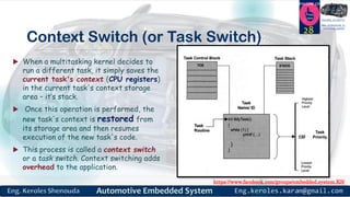 https://www.facebook.com/groups/embedded.system.KS/
Follow us
Press
here
#LEARN_IN DEPTH
#Be_professional_in
embedded_system
Context Switch (or Task Switch)
 When a multitasking kernel decides to
run a different task, it simply saves the
current task's context (CPU registers)
in the current task's context storage
area – it’s stack.
 Once this operation is performed, the
new task's context is restored from
its storage area and then resumes
execution of the new task's code.
 This process is called a context switch
or a task switch. Context switching adds
overhead to the application.
28
 