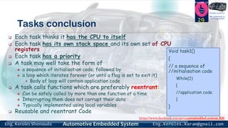 https://www.facebook.com/groups/embedded.system.KS/
Follow us
Press
here
#LEARN_IN DEPTH
#Be_professional_in
embedded_system
Tasks conclusion
 Each task thinks it has the CPU to itself
 Each task has its own stack space and its own set of CPU
registers
 Each task has a priority
 A task may well take the form of
 a sequence of initialisation code; followed by
 a loop which iterates forever (or until a flag is set to exit it)
 Body of loop will contain application code
 A task calls functions which are preferably reentrant:
 Can be safely called by more than one function at a time
 Interrupting them does not corrupt their data
 Typically implemented using local variables
 Reusable and reentrant Code
29
Void task1()
{
// a sequence of
//initialisation code
While(1)
{
//application code
}
}
 