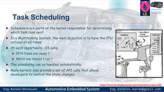 https://www.facebook.com/groups/embedded.system.KS/
Follow us
Press
here
#LEARN_IN DEPTH
#Be_professional_in
embedded_system
Task Scheduling
 Schedulers are parts of the kernel responsible for determining
which task runs next
 In a Multitasking System, the main objective is to have the CPU
utilized at all times.
 At each opportunity, OS asks:
 IF N Tasks are ready ?
 Which one Should I run ?
 The scheduling can be handled automatically..
 Many kernels also provide a set of API calls that allows
developers to control the state changes.
38
 