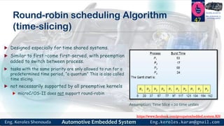 https://www.facebook.com/groups/embedded.system.KS/
Follow us
Press
here
#LEARN_IN DEPTH
#Be_professional_in
embedded_systemRound-robin scheduling Algorithm
(time-slicing)
 Designed especially for time shared systems.
 Similar to first –come first-served, with preemption
added to switch between process.
 tasks with the same priority are only allowed to run for a
predetermined time period, “a quantum” This is also called
time slicing.
 not necessarily supported by all preemptive kernels
 microC/OS-II does not support round-robin
47
Assumption: Time Slice = 20 time unites
 