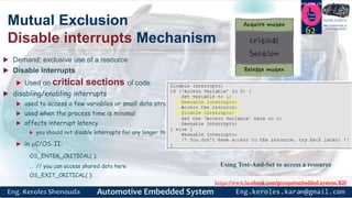 https://www.facebook.com/groups/embedded.system.KS/
Follow us
Press
here
#LEARN_IN DEPTH
#Be_professional_in
embedded_system
Mutual Exclusion
Disable interrupts Mechanism
 Demand: exclusive use of a resource
 Disable interrupts
 Used on critical sections of code
 disabling/enabling interrupts
 used to access a few variables or small data structures
 used when the process time is minimal
 affects interrupt latency
 you should not disable interrupts for any longer than the kernel does
 in C/OS-II:
OS_ENTER_CRITICAL( );
… // you can access shared data here
OS_EXIT_CRITICAL( ):
62
Using Test-And-Set to access a resource
 