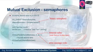 https://www.facebook.com/groups/embedded.system.KS/
Follow us
Press
here
#LEARN_IN DEPTH
#Be_professional_in
embedded_system
Mutual Exclusion - semaphores
68
 accessing shared data in C/OS-II
OS_EVENT *SharedDataSem;
SharedDataSem = OSSemCreate(1);
...
void Function (void) {
INT8U err; //read as “char *err” (string)
...
OSSemPend(SharedDataSem, 0, &err);
… //access shared data
OSSemPost(SharedDataSem);
}
binary semaphore
timeout value
{wait forever in this case}
error message code
 