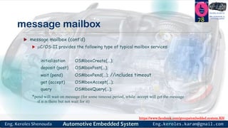 https://www.facebook.com/groups/embedded.system.KS/
Follow us
Press
here
#LEARN_IN DEPTH
#Be_professional_in
embedded_system
message mailbox
 message mailbox (cont’d)
 C/OS-II provides the following type of typical mailbox services:
initialization OSMboxCreate(...);
deposit (post) OSMboxPost(…);
wait (pend) OSMboxPend(…); //includes timeout
get (accept) OSMboxAccept(…);
query OSMboxQuery(…);
*pend will wait on message (for some timeout period, while accept will get the message
if it is there but not wait for it)
78
 