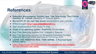 https://www.facebook.com/groups/embedded.system.KS/
Follow us
Press
here
#LEARN_IN DEPTH
#Be_professional_in
embedded_system
References
 Embedded Microcomputer Systems Real Time Interfacing Third Edition
Jonathan W. Valvano University of Texas at Austin.
 MicroC/OS-II the real-time kernel second edition jean j.labrosse.
 RTOS Concepts http://www.embeddedcraft.org.
 Task Synchronization Prof. Chung-Ta King.
 Study of an operating system: FreeRTOS Nicolas Melot
 Real-Time Operating Systems Prof. Stephen A. Edwards
 Real Time Operating Systems for Networked Embedded Systems
Subhashis Banerjee Indian Institute of Technology Delhi
 USING THE FREERTOS REAL TIME KERNEL A Practical Guide
Richard Barry
 http://www.rtos.be/2013/05/mutexes-and-semaphores-two-concepts-
for-two-different-use-cases/
80
 