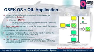 https://www.facebook.com/groups/embedded.system.KS/
Follow us
Press
here
#LEARN_IN DEPTH
#Be_professional_in
embedded_system
OSEK OS + OIL Application
 Objects of an OSEK application are all defined when the
application is designed
 Objects are static.
 i.e: there are no creation/deletion of tasks, resources, ...dynamically
during the execution of the application.
 Data structures are used to store the properties of the objects
and are defined
statically when the application is built.
 A language has been defined (and standardized) to define the
attributes of the objects in a simple way:
 OIL: OSEK Implementation Language
 The OIL syntax is a simple one: based on objects (tasks,
resources, …) with a value for each attribute. Some attributes
have sub-attributes.
16
 