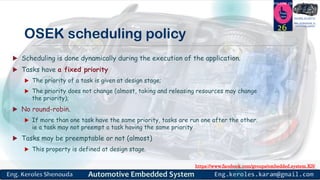 https://www.facebook.com/groups/embedded.system.KS/
Follow us
Press
here
#LEARN_IN DEPTH
#Be_professional_in
embedded_system
OSEK scheduling policy
 Scheduling is done dynamically during the execution of the application.
 Tasks have a fixed priority
 The priority of a task is given at design stage;
 The priority does not change (almost, taking and releasing resources may change
the priority);
 No round-robin.
 If more than one task have the same priority, tasks are run one after the other.
ie a task may not preempt a task having the same priority
 Tasks may be preemptable or not (almost)
 This property is defined at design stage.
26
 