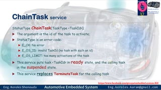 https://www.facebook.com/groups/embedded.system.KS/
Follow us
Press
here
#LEARN_IN DEPTH
#Be_professional_in
embedded_system
ChainTask service
StatusType ChainTask(TaskType <TaskId>);
 The argument is the id of the task to activate;
 StatusType is an error code:
 E_OK: No error
 E_OS_ID: invalid TaskId (no task with such an id)
 E_OS_LIMIT: too many activations of the task
 This service puts task <TaskId> in ready state, and the calling task
in the suspended state.
 This service replaces TerminateTask for the calling task
37
 