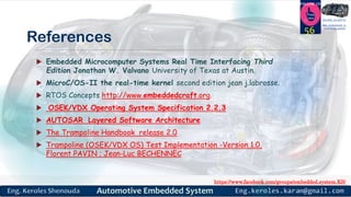 https://www.facebook.com/groups/embedded.system.KS/
Follow us
Press
here
#LEARN_IN DEPTH
#Be_professional_in
embedded_system
References
 Embedded Microcomputer Systems Real Time Interfacing Third
Edition Jonathan W. Valvano University of Texas at Austin.
 MicroC/OS-II the real-time kernel second edition jean j.labrosse.
 RTOS Concepts http://www.embeddedcraft.org.
 OSEK/VDX Operating System Specification 2.2.3
 AUTOSAR Layered Software Architecture
 The Trampoline Handbook release 2.0
 Trampoline (OSEK/VDX OS) Test Implementation -Version 1.0,
Florent PAVIN ; Jean-Luc BECHENNEC
56
 