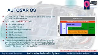 https://www.facebook.com/groups/embedded.system.KS/
Follow us
Press
here
#LEARN_IN DEPTH
#Be_professional_in
embedded_system
AUTOSAR OS
 AUTOSAR OS is the specification of an OS kernel for
AUTOSAR architecture.
 It is based on OSEK/VDX OS :
 Software counters
 Schedule Tables
 Global time synchronization
 Stack monitoring
 OS Applications
 Protection mechanisms
 the main improvement is the addition of configurable
mechanisms for error detection in the kernel (called
“protection facilities”) This rectify the OSEK/VDX OS
inability to support critical systems
8
 