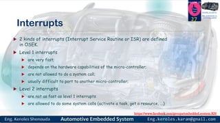 https://www.facebook.com/groups/embedded.system.KS/
Follow us
Press
here
#LEARN_IN DEPTH
#Be_professional_in
embedded_system
Interrupts
 2 kinds of interrupts (Interrupt Service Routine or ISR) are defined
in OSEK.
 Level 1 interrupts
 are very fast;
 depends on the hardware capabilities of the micro-controller;
 are not allowed to do a system call;
 usually difficult to port to another micro-controller;
 Level 2 interrupts
 are not as fast as level 1 interrupts
 are allowed to do some system calls (activate a task, get a resource, ...)
27
 
