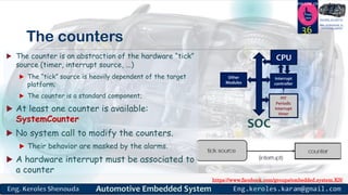 https://www.facebook.com/groups/embedded.system.KS/
Follow us
Press
here
#LEARN_IN DEPTH
#Be_professional_in
embedded_system
The counters
 The counter is an abstraction of the hardware “tick”
source (timer, interrupt source, ...)
 The “tick” source is heavily dependent of the target
platform;
 The counter is a standard component;
 At least one counter is available:
SystemCounter
 No system call to modify the counters.
 Their behavior are masked by the alarms.
 A hardware interrupt must be associated to
a counter
36
CPU
Interrupt
controller
PIT
Periodic
interrupt
timer
Other
Modules
SOC
 