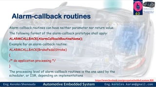 https://www.facebook.com/groups/embedded.system.KS/
Follow us
Press
here
#LEARN_IN DEPTH
#Be_professional_in
embedded_system
Alarm-callback routines
Alarm-callback routines can have neither parameter nor return value.
The following format of the alarm-callback prototype shall apply:
ALARMCALLBACK(AlarmCallbackRoutineName);
Example for an alarm-callback routine:
ALARMCALLBACK(BrakePedalStroke)
{
/* do application processing */
}
The processing level of alarm-callback routines is the one used by the
scheduler, or ISR, depending on implementations
40
 