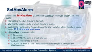 https://www.facebook.com/groups/embedded.system.KS/
Follow us
Press
here
#LEARN_IN DEPTH
#Be_professional_in
embedded_system
SetAbsAlarm
StatusType SetAbsAlarm ( AlarmType <AlarmID>, TickType <start>,TickType
<cycle>)
 AlarmID is the id of the alarm to start.
 start is the absolute date at which the alarm expire
 cycle is the relative date (counted from the start date) at which the alarm expire
again• If 0, it is a one shot alarm
 StatusType is an error code:
 E_OK: no error;
 E_OS_STATE: The alarm is already started;
 E_OS_ID: The AlarmID is invalid.
 E_OS_VALUE: start is < 0 or > MaxAllowedValue and/or cycle is <MinCycle or >
MaxAllowedValue.
43
 