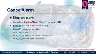 https://www.facebook.com/groups/embedded.system.KS/
Follow us
Press
here
#LEARN_IN DEPTH
#Be_professional_in
embedded_system
CancelAlarm
Stop an alarm.
 StatusType CancelAlarm (AlarmType <AlarmID>)
 AlarmID is the id of the alarm to stop.
 StatusType is an error code:
 E_OK: no error;
 E_OS_NOFUNC: The alarm is not started;
 E_OS_ID: The AlarmID is invalid.
45
 