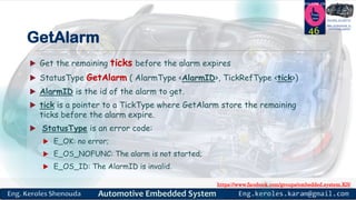 https://www.facebook.com/groups/embedded.system.KS/
Follow us
Press
here
#LEARN_IN DEPTH
#Be_professional_in
embedded_system
GetAlarm
 Get the remaining ticks before the alarm expires
 StatusType GetAlarm ( AlarmType <AlarmID>, TickRefType <tick>)
 AlarmID is the id of the alarm to get.
 tick is a pointer to a TickType where GetAlarm store the remaining
ticks before the alarm expire.
 StatusType is an error code:
 E_OK: no error;
 E_OS_NOFUNC: The alarm is not started;
 E_OS_ID: The AlarmID is invalid.
46
 