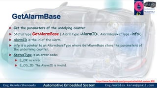 https://www.facebook.com/groups/embedded.system.KS/
Follow us
Press
here
#LEARN_IN DEPTH
#Be_professional_in
embedded_system
GetAlarmBase
 Get the parameters of the undelying counter.
 StatusType GetAlarmBase ( AlarmType <AlarmID>, AlarmBaseRefType <info>)
 AlarmID is the id of the alarm.
 info is a pointer to an AlarmBaseType where GetAlarmBase store the parameters of
the underlying counter.
 StatusType is an error code:
 E_OK: no error;
 E_OS_ID: The AlarmID is invalid.
47
 