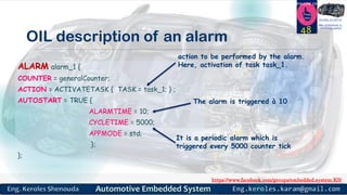 https://www.facebook.com/groups/embedded.system.KS/
Follow us
Press
here
#LEARN_IN DEPTH
#Be_professional_in
embedded_system
OIL description of an alarm
48
ALARM alarm_1 {
COUNTER = generalCounter;
ACTION = ACTIVATETASK { TASK = task_1; } ;
AUTOSTART = TRUE {
ALARMTIME = 10;
CYCLETIME = 5000;
APPMODE = std;
};
};
action to be performed by the alarm.
Here, activation of task task_1.
The alarm is triggered à 10
It is a periodic alarm which is
triggered every 5000 counter tick
 