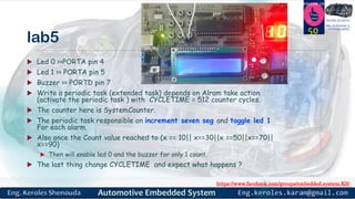 https://www.facebook.com/groups/embedded.system.KS/
Follow us
Press
here
#LEARN_IN DEPTH
#Be_professional_in
embedded_system
lab5
 Led 0 >>PORTA pin 4
 Led 1 >> PORTA pin 5
 Buzzer >> PORTD pin 7
 Write a periodic task (extended task) depends on Alram take action
(activate the periodic task ) with CYCLETIME = 512 counter cycles.
 The counter here is SystemCounter.
 The periodic task responsible on increment seven seg and toggle led 1
For each alarm.
 Also once the Count value reached to (x == 10|| x==30||x ==50||x==70||
x==90)
 Then will enable led 0 and the buzzer for only 1 count.
 The last thing change CYCLETIME and expect what happens ?
50
 