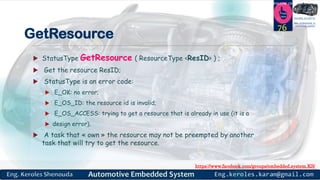 https://www.facebook.com/groups/embedded.system.KS/
Follow us
Press
here
#LEARN_IN DEPTH
#Be_professional_in
embedded_system
GetResource
 StatusType GetResource ( ResourceType <ResID> ) ;
 Get the resource ResID;
 StatusType is an error code:
 E_OK: no error;
 E_OS_ID: the resource id is invalid;
 E_OS_ACCESS: trying to get a resource that is already in use (it is a
 design error).
 A task that « own » the resource may not be preempted by another
task that will try to get the resource.
76
 