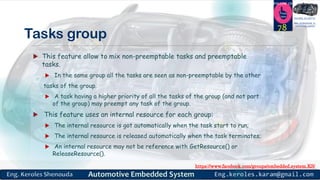https://www.facebook.com/groups/embedded.system.KS/
Follow us
Press
here
#LEARN_IN DEPTH
#Be_professional_in
embedded_system
Tasks group
 This feature allow to mix non-preemptable tasks and preemptable
tasks.
 In the same group all the tasks are seen as non-preemptable by the other
tasks of the group.
 A task having a higher priority of all the tasks of the group (and not part
of the group) may preempt any task of the group.
 This feature uses an internal resource for each group:
 The internal resource is got automatically when the task start to run;
 The internal resource is released automatically when the task terminates;
 An internal resource may not be reference with GetResource() or
ReleaseResource().
78
 