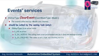 https://www.facebook.com/groups/embedded.system.KS/
Follow us
Press
here
#LEARN_IN DEPTH
#Be_professional_in
embedded_system
Events’ services
 StatusType ClearEvent(EventMaskType <Mask>);
 The events selected by <Mask> are cleared.
 should be called by the owning task (only);
 StatusType is an error code:
 E_OK: no error;
 E_OS_ACCESS: The calling task is not an extended one (so it does not mabage events);
 E_OS_CALLEVEL: The caller is not a task. non-blocking service.
8
 