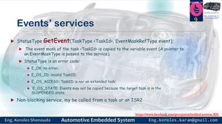 https://www.facebook.com/groups/embedded.system.KS/
Follow us
Press
here
#LEARN_IN DEPTH
#Be_professional_in
embedded_system
Events’ services
 StatusType GetEvent(TaskType <TaskId>, EventMaskRefType event);
 The event mask of the task <TaskId> is copied to the variable event (A pointer to
an EventMaskType is passed to the service);
 StatusType is an error code:
 E_OK: no error;
 E_OS_ID: invalid TaskID;
 E_OS_ACCESS: TaskID is nor an extended task;
 E_OS_STATE: Events may not be copied because the target task is in the
SUSPENDED state.
 Non-blocking service, my be called from a task or an ISR2
9
 