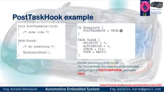 https://www.facebook.com/groups/embedded.system.KS/
Follow us
Press
here
#LEARN_IN DEPTH
#Be_professional_in
embedded_system
PostTaskHook example
12
For the operating system to call
the PreTaskHook, the same should be indicated
configuring the POSTTASKPHOOK parameter
TRUE.
 