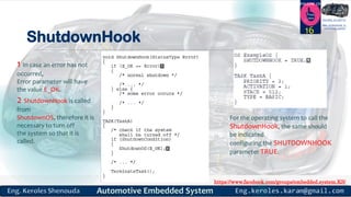 https://www.facebook.com/groups/embedded.system.KS/
Follow us
Press
here
#LEARN_IN DEPTH
#Be_professional_in
embedded_system
ShutdownHook
16
1 In case an error has not
occurred,
Error parameter will have
the value E_OK.
2 ShutdownHook is called
from
ShutdownOS, therefore it is
necessary to turn off
the system so that it is
called.
For the operating system to call the
ShutdownHook, the same should
be indicated
configuring the SHUTDOWNHOOK
parameter TRUE.
 