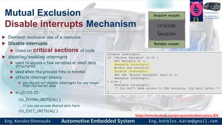 https://www.facebook.com/groups/embedded.system.KS/
Follow us
Press
here
#LEARN_IN DEPTH
#Be_professional_in
embedded_system
Mutual Exclusion
Disable interrupts Mechanism
 Demand: exclusive use of a resource
 Disable interrupts
 Used on critical sections of code
 disabling/enabling interrupts
 used to access a few variables or small data
structures
 used when the process time is minimal
 affects interrupt latency
 you should not disable interrupts for any longer
than the kernel does
 in C/OS-II:
OS_ENTER_CRITICAL( );
… // you can access shared data here
OS_EXIT_CRITICAL( ):
23
 