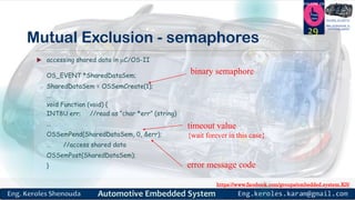 https://www.facebook.com/groups/embedded.system.KS/
Follow us
Press
here
#LEARN_IN DEPTH
#Be_professional_in
embedded_system
Mutual Exclusion - semaphores
29
 accessing shared data in C/OS-II
OS_EVENT *SharedDataSem;
SharedDataSem = OSSemCreate(1);
...
void Function (void) {
INT8U err; //read as “char *err” (string)
...
OSSemPend(SharedDataSem, 0, &err);
… //access shared data
OSSemPost(SharedDataSem);
}
binary semaphore
timeout value
{wait forever in this case}
error message code
 
