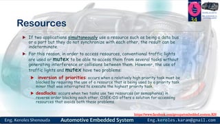 https://www.facebook.com/groups/embedded.system.KS/
Follow us
Press
here
#LEARN_IN DEPTH
#Be_professional_in
embedded_system
Resources
 If two applications simultaneously use a resource such as being a data bus
or a port but they do not synchronize with each other, the result can be
indeterminate.
 For this reason, in order to access resources, conventional traffic lights
are used or mutex to be able to access them from several tasks without
generating interference or collisions between them. However, the use of
traffic lights and mutex have two problems:
 inversion of priorities: occurs when a relatively high priority task must be
blocked by requiring the use of a resource that is being used by a priority task
minor that was interrupted to execute the highest priority task.
 deadlocks: occurs when two tasks use two resources (or semaphores) in
reverse order blocking each other. OSEK-OS offers a solution for accessing
resources that avoids both these problems.
34
 