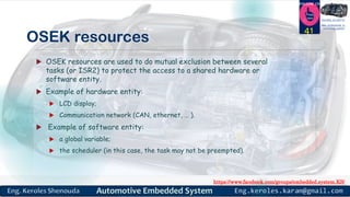 https://www.facebook.com/groups/embedded.system.KS/
Follow us
Press
here
#LEARN_IN DEPTH
#Be_professional_in
embedded_system
OSEK resources
 OSEK resources are used to do mutual exclusion between several
tasks (or ISR2) to protect the access to a shared hardware or
software entity.
 Example of hardware entity:
 LCD display;
 Communication network (CAN, ethernet, … ).
 Example of software entity:
 a global variable;
 the scheduler (in this case, the task may not be preempted).
41
 