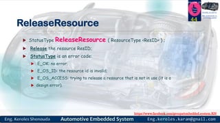 https://www.facebook.com/groups/embedded.system.KS/
Follow us
Press
here
#LEARN_IN DEPTH
#Be_professional_in
embedded_system
ReleaseResource
 StatusType ReleaseResource ( ResourceType <ResID> ) ;
 Release the resource ResID;
 StatusType is an error code:
 E_OK: no error;
 E_OS_ID: the resource id is invalid;
 E_OS_ACCESS: trying to release a resource that is not in use (it is a
 design error).
44
 