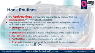 https://www.facebook.com/groups/embedded.system.KS/
Follow us
Press
here
#LEARN_IN DEPTH
#Be_professional_in
embedded_system
Hook Routines
 The hookroutines are functions implemented by the user that the
operating system will call in specific situations.
 They are optional and can be used to add some specific management desired
by the user in the following situations:
 StartupHook: it is called during the initialization of the operating system,
before being completed.
 ShutdownHook: it is called at the end of the shutdown of the operating system.
 PreTaskHook: is called before proceeding to execute a task. •
 PostTaskHook: is called when the execution of a task ends.
 ErrorHook: it is called in case any of the interfaces of the operating system
returns a value other than E_OK.
6
 
