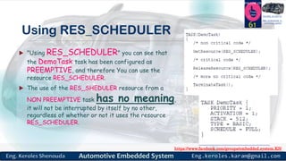 https://www.facebook.com/groups/embedded.system.KS/
Follow us
Press
here
#LEARN_IN DEPTH
#Be_professional_in
embedded_system
Using RES_SCHEDULER
 "Using RES_SCHEDULER" you can see that
the DemoTask task has been configured as
PREEMPTIVE, and therefore You can use the
resource RES_SCHEDULER.
 The use of the RES_SHEDULER resource from a
NON PREEMPTIVE task has no meaning,
it will not be interrupted by itself by no other,
regardless of whether or not it uses the resource
RES_SCHEDULER.
61
 