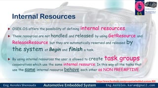 https://www.facebook.com/groups/embedded.system.KS/
Follow us
Press
here
#LEARN_IN DEPTH
#Be_professional_in
embedded_system
Internal Resources
 OSEK-OS offers the possibility of defining internal resources.
 These resources are not handled and released by using GetResource and
ReleaseResource but they are automatically reserved and released by
the system at Begin and finish a task.
 By using internal resources the user is allowed to create task groups
cooperatives which use the same internal resource. In this way all the tasks that
use the same internal resource behave each other as NON PREEMPTIVE.
63
 
