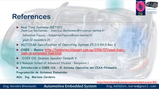 https://www.facebook.com/groups/embedded.system.KS/
Follow us
Press
here
#LEARN_IN DEPTH
#Be_professional_in
embedded_system
References
 Real Time Systems (RETSY)
Jean-Luc Béchennec - Jean-Luc.Bechennec@irccyn.ec-nantes.fr
Sébastien Faucou - Sebastien.Faucou@univ-nantes.fr
jeudi 12 novembre 15
 AUTOSAR Specification of Operating System V5.0.0 R4.0 Rev 3
 OSEK - Basics http://taisnotes.blogspot.com.eg/2016/07/osek-basic-
task-vs-extended-task.html
 OSEK OS Session Speaker Deepak V.
M.S Ramaiah School of Advanced Studies - Bangalore 1
 Introducción a OSEK-OS - El Sistema Operativo del CIAA-Firmware
Programación de Sistemas Embebidos
MSc. Ing. Mariano Cerdeiro
70
 