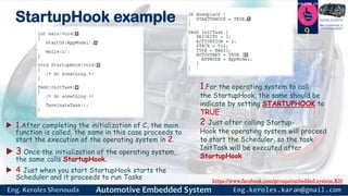 https://www.facebook.com/groups/embedded.system.KS/
Follow us
Press
here
#LEARN_IN DEPTH
#Be_professional_in
embedded_system
StartupHook example
 1.After completing the initialization of C, the main
function is called, the same in this case proceeds to
start the execution of the operating system in 2.
 3 Once the initialization of the operating system,
the same calls StartupHook.
 4 Just when you start StartupHook starts the
Scheduler and it proceeds to run Tasks
9
1.For the operating system to call
the StartupHook, the same should be
indicate by setting STARTUPHOOK to
TRUE
2 Just after calling Startup-
Hook the operating system will proceed
to start the Scheduler, so the task
InitTask will be executed after
StartupHook
 