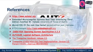 https://www.facebook.com/groups/embedded.system.KS/
Follow us
Press
here
#LEARN_IN DEPTH
#Be_professional_in
embedded_system
References
 https://www.autosar.org
 Embedded Microcomputer Systems Real Time Interfacing Third
Edition Jonathan W. Valvano University of Texas at Austin.
 MicroC/OS-II the real-time kernel second edition jean j.labrosse.
 RTOS Concepts http://www.embeddedcraft.org.
 OSEK/VDX Operating System Specification 2.2.3
 AUTOSAR Layered Software Architecture
 The Trampoline Handbook release 2.0
 Trampoline (OSEK/VDX OS) Test Implementation -Version 1.0,
Florent PAVIN ; Jean-Luc BECHENNEC
120
 
