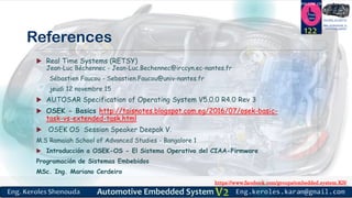 https://www.facebook.com/groups/embedded.system.KS/
Follow us
Press
here
#LEARN_IN DEPTH
#Be_professional_in
embedded_system
References
 Real Time Systems (RETSY)
Jean-Luc Béchennec - Jean-Luc.Bechennec@irccyn.ec-nantes.fr
Sébastien Faucou - Sebastien.Faucou@univ-nantes.fr
jeudi 12 novembre 15
 AUTOSAR Specification of Operating System V5.0.0 R4.0 Rev 3
 OSEK - Basics http://taisnotes.blogspot.com.eg/2016/07/osek-basic-
task-vs-extended-task.html
 OSEK OS Session Speaker Deepak V.
M.S Ramaiah School of Advanced Studies - Bangalore 1
 Introducción a OSEK-OS - El Sistema Operativo del CIAA-Firmware
Programación de Sistemas Embebidos
MSc. Ing. Mariano Cerdeiro
122
 