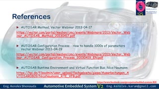 https://www.facebook.com/groups/embedded.system.KS/
Follow us
Press
here
#LEARN_IN DEPTH
#Be_professional_in
embedded_system
References
 AUTOSAR Method, Vector Webinar 2013-04-17
https://vector.com/portal/medien/cmc/events/Webinars/2013/Vector_Web
inar_AUTOSAR_Method_20130417.pdf
 AUTOSAR Configuration Process - How to handle 1000s of parameters
Vector Webinar 2013-04-19
https://vector.com/portal/medien/cmc/events/Webinars/2013/Vector_Web
inar_AUTOSAR_Configuration_Process_20130419_EN.pdf
 AUTOSAR Runtime Environment and Virtual Function Bus, Nico Naumann
https://hpi.de/fileadmin/user_upload/fachgebiete/giese/Ausarbeitungen_A
UTOSAR0809/NicoNaumann_RTE_VFB.pdf
125
 