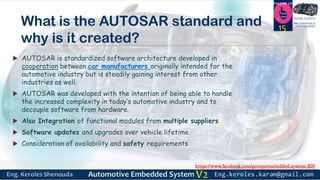 https://www.facebook.com/groups/embedded.system.KS/
Follow us
Press
here
#LEARN_IN DEPTH
#Be_professional_in
embedded_systemWhat is the AUTOSAR standard and
why is it created?
 AUTOSAR is standardized software architecture developed in
cooperation between car manufacturers originally intended for the
automotive industry but is steadily gaining interest from other
industries as well.
 AUTOSAR was developed with the intention of being able to handle
the increased complexity in today’s automotive industry and to
decouple software from hardware.
 Also Integration of functional modules from multiple suppliers
 Software updates and upgrades over vehicle lifetime
 Consideration of availability and safety requirements
15
 