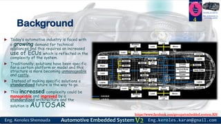 https://www.facebook.com/groups/embedded.system.KS/
Follow us
Press
here
#LEARN_IN DEPTH
#Be_professional_in
embedded_system
Background
 Today’s automotive industry is faced with
a growing demand for technical
appliances and this requires an increased
use of ECUs which is reflected in the
complexity of the system.
 Traditionally, solutions have been specific
for a certain platform or model and this
structure is more becoming unmanageable
and costly.
 Instead of making specific solutions a
standardized future is the way to go.
 This increased complexity could be
manageable and improved by a
standardized architecture and the
solution is AUTOSAR
4
 