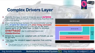 https://www.facebook.com/groups/embedded.system.KS/
Follow us
Press
here
#LEARN_IN DEPTH
#Be_professional_in
embedded_system
Complex Drivers Layer
 Typically this layer is used to integrate special purpose
functionality and functionality currently being migrated from
a previous system
 Since this is the layer between the microcontroller and the
RTE, drivers for devices with strict timing constraints
can benefit from being placed in the CDL as the multi-
layered parts of the BSW layer is likely to introduce
overhead due to additional layers and
standardization.
 Drivers for devices not compliant with AUTOSAR can also
be put here
 “How does the standard support migration from existing
solutions?”
 The introduction and creation of Complex Drivers in the
AUTOSAR standard can be used to migrate existing solutions
45
 